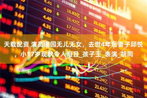 天载配资 演员谢园无儿无女，去世4年后妻子邱悦，小17岁现状令人泪目_孩子王_表演_胡同