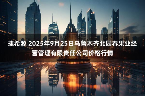 捷希源 2025年9月25日乌鲁木齐北园春果业经营管理有限责任公司价格行情